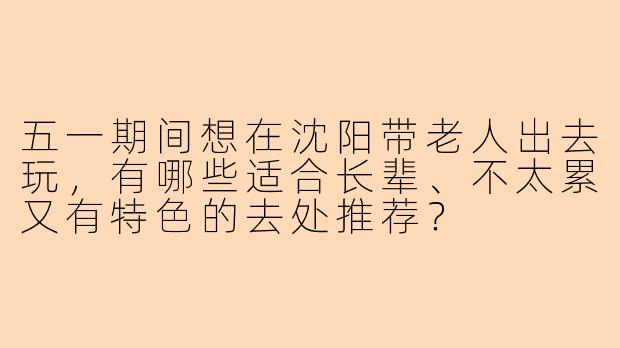 五一期间想在沈阳带老人出去玩，有哪些适合长辈、不太累又有特色的去处推荐？