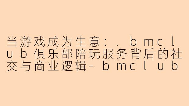 当游戏成为生意：.bmclub俱乐部陪玩服务背后的社交与商业逻辑