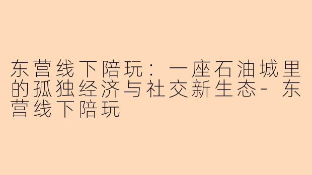 东营线下陪玩：一座石油城里的孤独经济与社交新生态