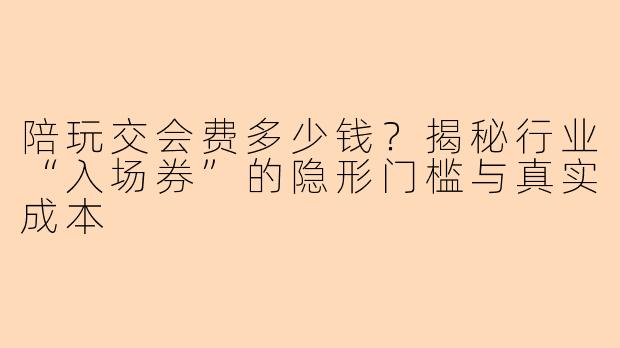 陪玩交会费多少钱？揭秘行业“入场券”的隐形门槛与真实成本