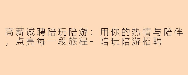 高薪诚聘陪玩陪游：用你的热情与陪伴，点亮每一段旅程