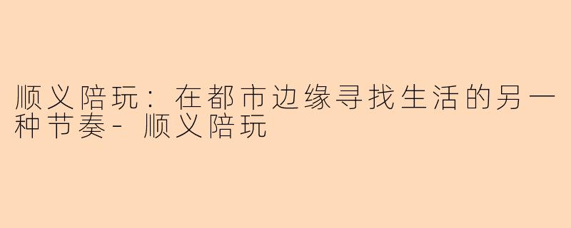 顺义陪玩：在都市边缘寻找生活的另一种节奏