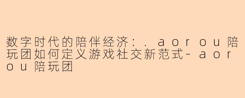 数字时代的陪伴经济：.aorou陪玩团如何定义游戏社交新范式
