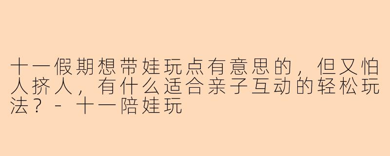 十一假期想带娃玩点有意思的，但又怕人挤人，有什么适合亲子互动的轻松玩法？