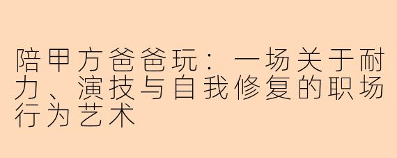 陪甲方爸爸玩：一场关于耐力、演技与自我修复的职场行为艺术