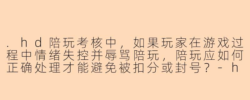.hd陪玩考核中，如果玩家在游戏过程中情绪失控并辱骂陪玩，陪玩应如何正确处理才能避免被扣分或封号？