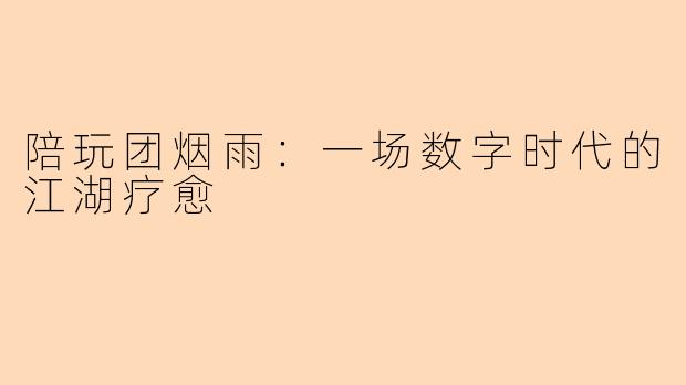 陪玩团烟雨：一场数字时代的江湖疗愈