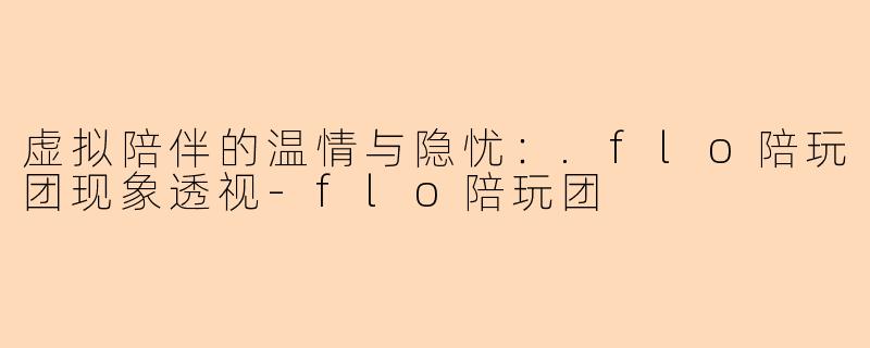 虚拟陪伴的温情与隐忧：.flo陪玩团现象透视