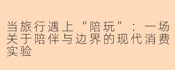 当旅行遇上“陪玩”：一场关于陪伴与边界的现代消费实验