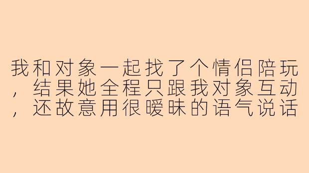 我和对象一起找了个情侣陪玩，结果她全程只跟我对象互动，还故意用很暧昧的语气说话，我该直接退单还是忍着打完？