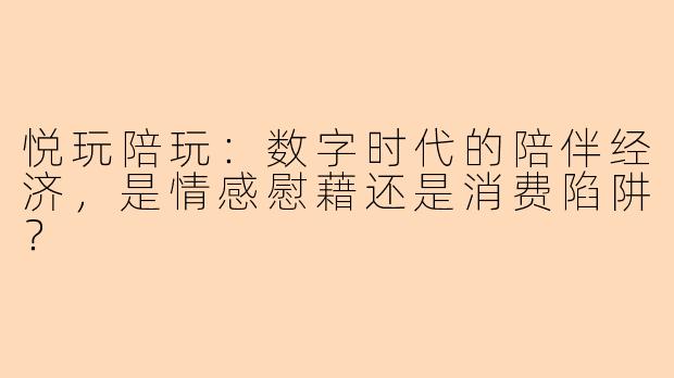 悦玩陪玩：数字时代的陪伴经济，是情感慰藉还是消费陷阱？