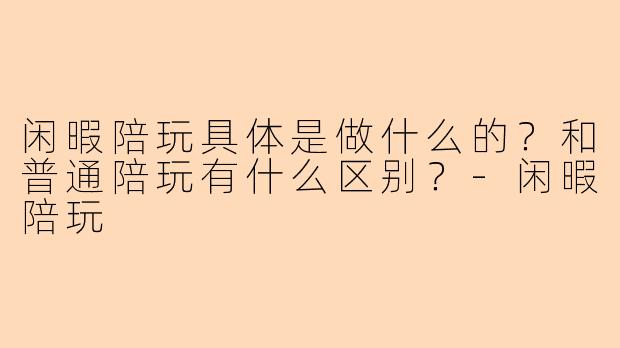 闲暇陪玩具体是做什么的？和普通陪玩有什么区别？