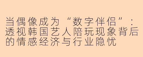当偶像成为“数字伴侣”：透视韩国艺人陪玩现象背后的情感经济与行业隐忧