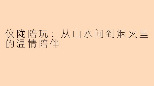 仪陇陪玩：从山水间到烟火里的温情陪伴