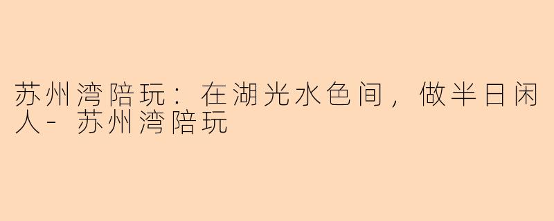 苏州湾陪玩：在湖光水色间，做半日闲人