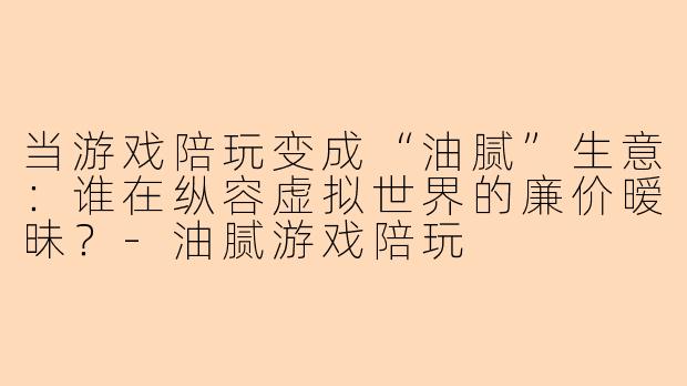 当游戏陪玩变成“油腻”生意：谁在纵容虚拟世界的廉价暧昧？