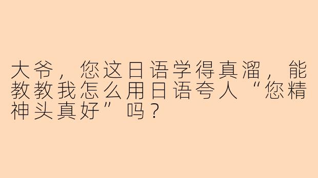 大爷，您这日语学得真溜，能教教我怎么用日语夸人“您精神头真好”吗？
