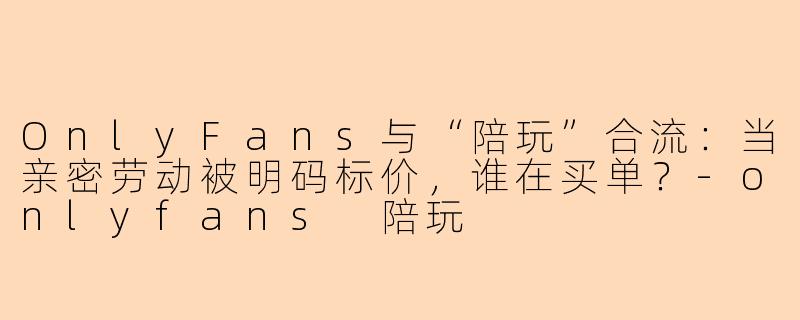 OnlyFans与“陪玩”合流：当亲密劳动被明码标价，谁在买单？