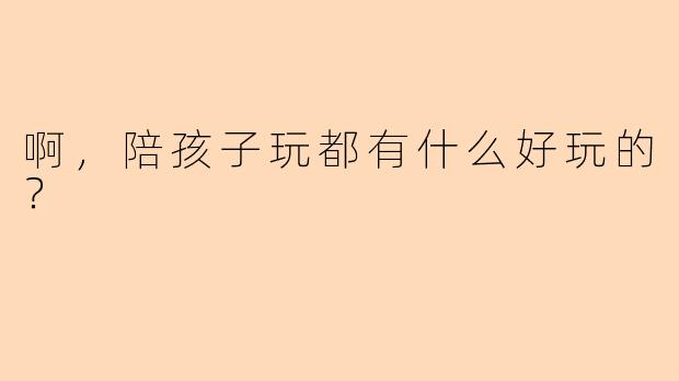 啊，陪孩子玩都有什么好玩的？