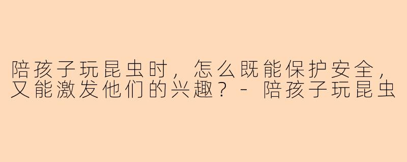 陪孩子玩昆虫时，怎么既能保护安全，又能激发他们的兴趣？