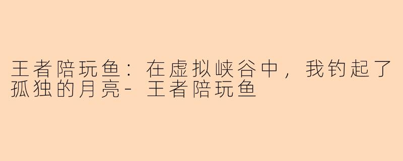 王者陪玩鱼：在虚拟峡谷中，我钓起了孤独的月亮