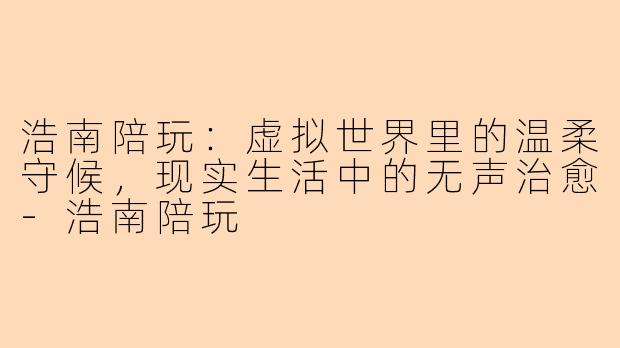 浩南陪玩：虚拟世界里的温柔守候，现实生活中的无声治愈
