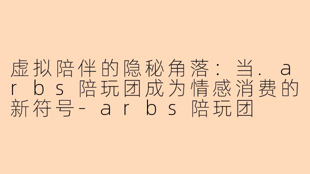虚拟陪伴的隐秘角落：当.arbs陪玩团成为情感消费的新符号