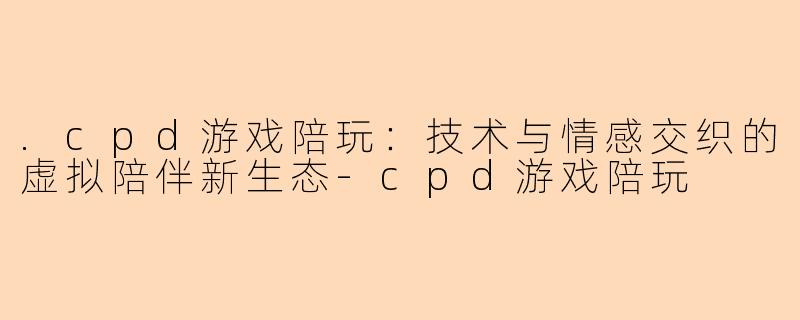 .cpd游戏陪玩：技术与情感交织的虚拟陪伴新生态