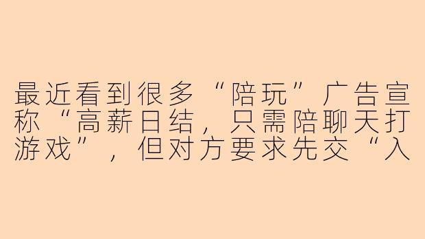 最近看到很多“陪玩”广告宣称“高薪日结，只需陪聊天打游戏”，但对方要求先交“入会费”“押金”或“验证费”才能接单，这是真的吗？