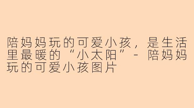 陪妈妈玩的可爱小孩，是生活里最暖的“小太阳”