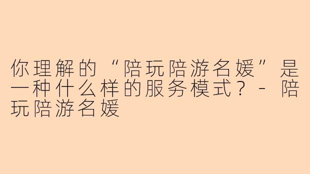 你理解的“陪玩陪游名媛”是一种什么样的服务模式？