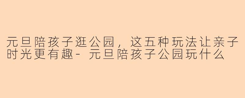 元旦陪孩子逛公园，这五种玩法让亲子时光更有趣