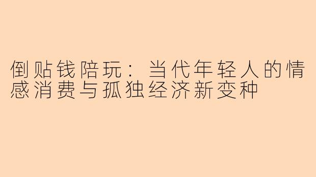 倒贴钱陪玩：当代年轻人的情感消费与孤独经济新变种