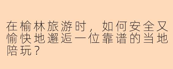 在榆林旅游时，如何安全又愉快地邂逅一位靠谱的当地陪玩？
