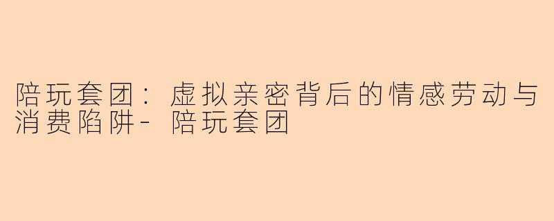 陪玩套团：虚拟亲密背后的情感劳动与消费陷阱