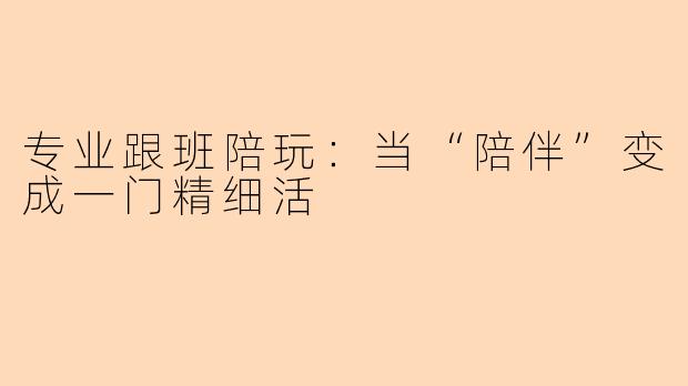 专业跟班陪玩：当“陪伴”变成一门精细活
