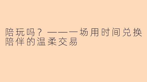 陪玩吗？——一场用时间兑换陪伴的温柔交易