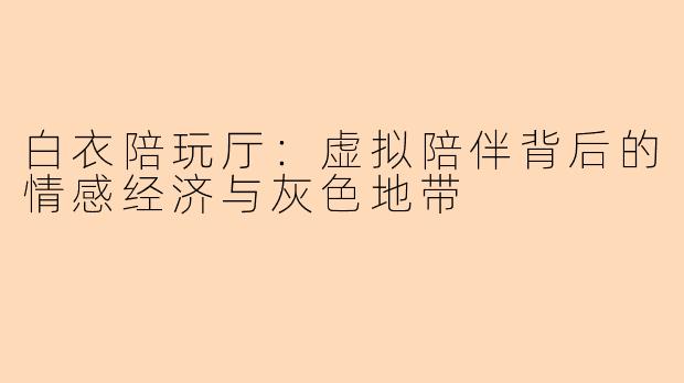 白衣陪玩厅：虚拟陪伴背后的情感经济与灰色地带