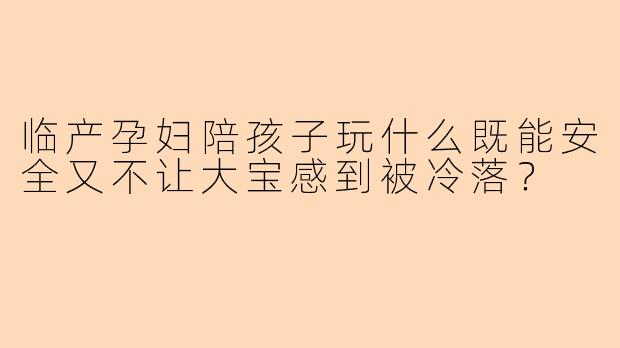临产孕妇陪孩子玩什么既能安全又不让大宝感到被冷落？