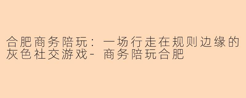 合肥商务陪玩：一场行走在规则边缘的灰色社交游戏
