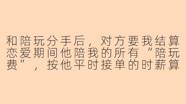 和陪玩分手后，对方要我结算恋爱期间他陪我的所有“陪玩费”，按他平时接单的时薪算，一共两万多，这合理吗？