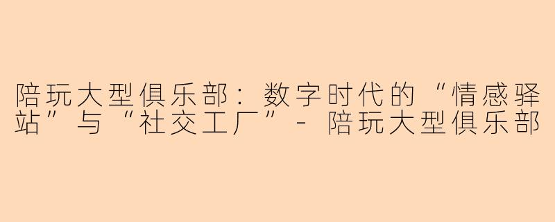 陪玩大型俱乐部：数字时代的“情感驿站”与“社交工厂”