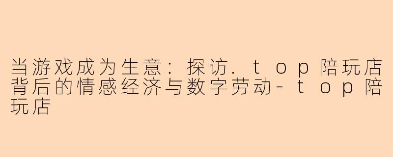 当游戏成为生意：探访.top陪玩店背后的情感经济与数字劳动