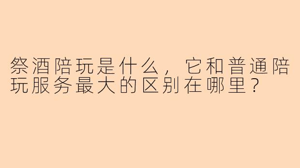 祭酒陪玩是什么，它和普通陪玩服务最大的区别在哪里？