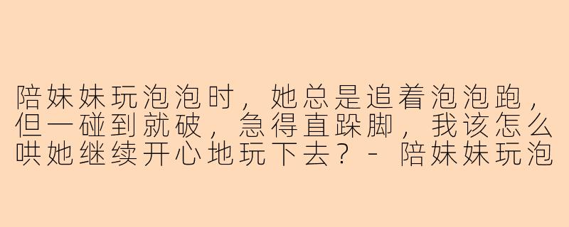 陪妹妹玩泡泡时，她总是追着泡泡跑，但一碰到就破，急得直跺脚，我该怎么哄她继续开心地玩下去？