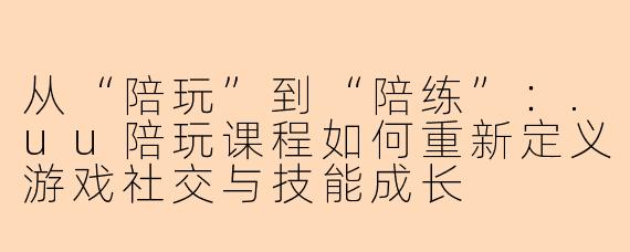 从“陪玩”到“陪练”：.uu陪玩课程如何重新定义游戏社交与技能成长