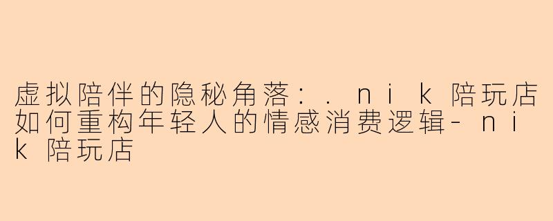 虚拟陪伴的隐秘角落：.nik陪玩店如何重构年轻人的情感消费逻辑