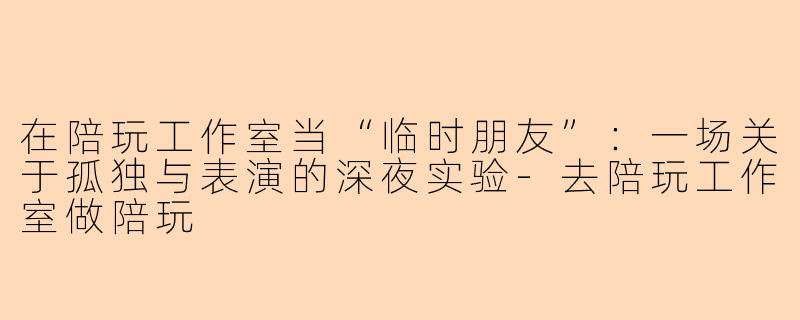 在陪玩工作室当“临时朋友”：一场关于孤独与表演的深夜实验