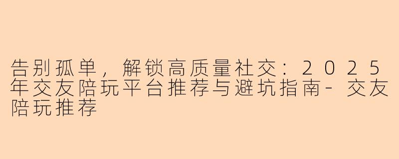 告别孤单，解锁高质量社交：2025年交友陪玩平台推荐与避坑指南