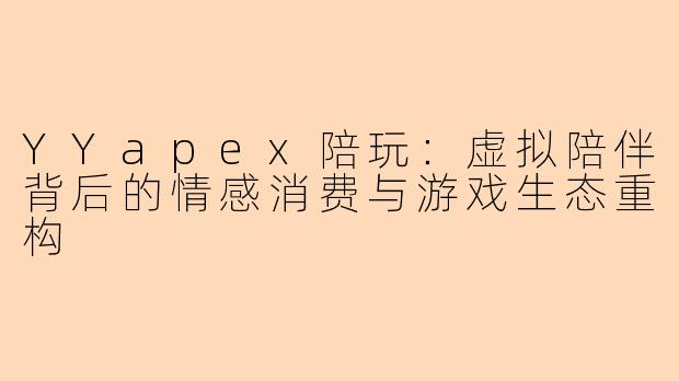 YYapex陪玩：虚拟陪伴背后的情感消费与游戏生态重构